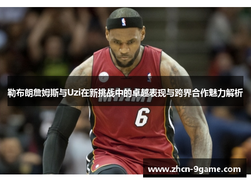 勒布朗詹姆斯与Uzi在新挑战中的卓越表现与跨界合作魅力解析