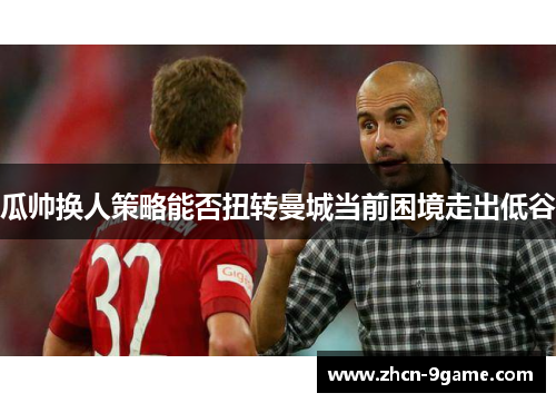 瓜帅换人策略能否扭转曼城当前困境走出低谷