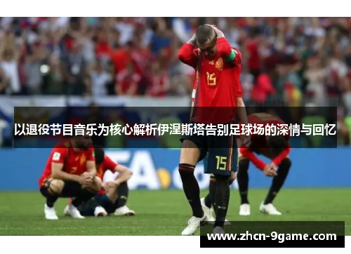 以退役节目音乐为核心解析伊涅斯塔告别足球场的深情与回忆